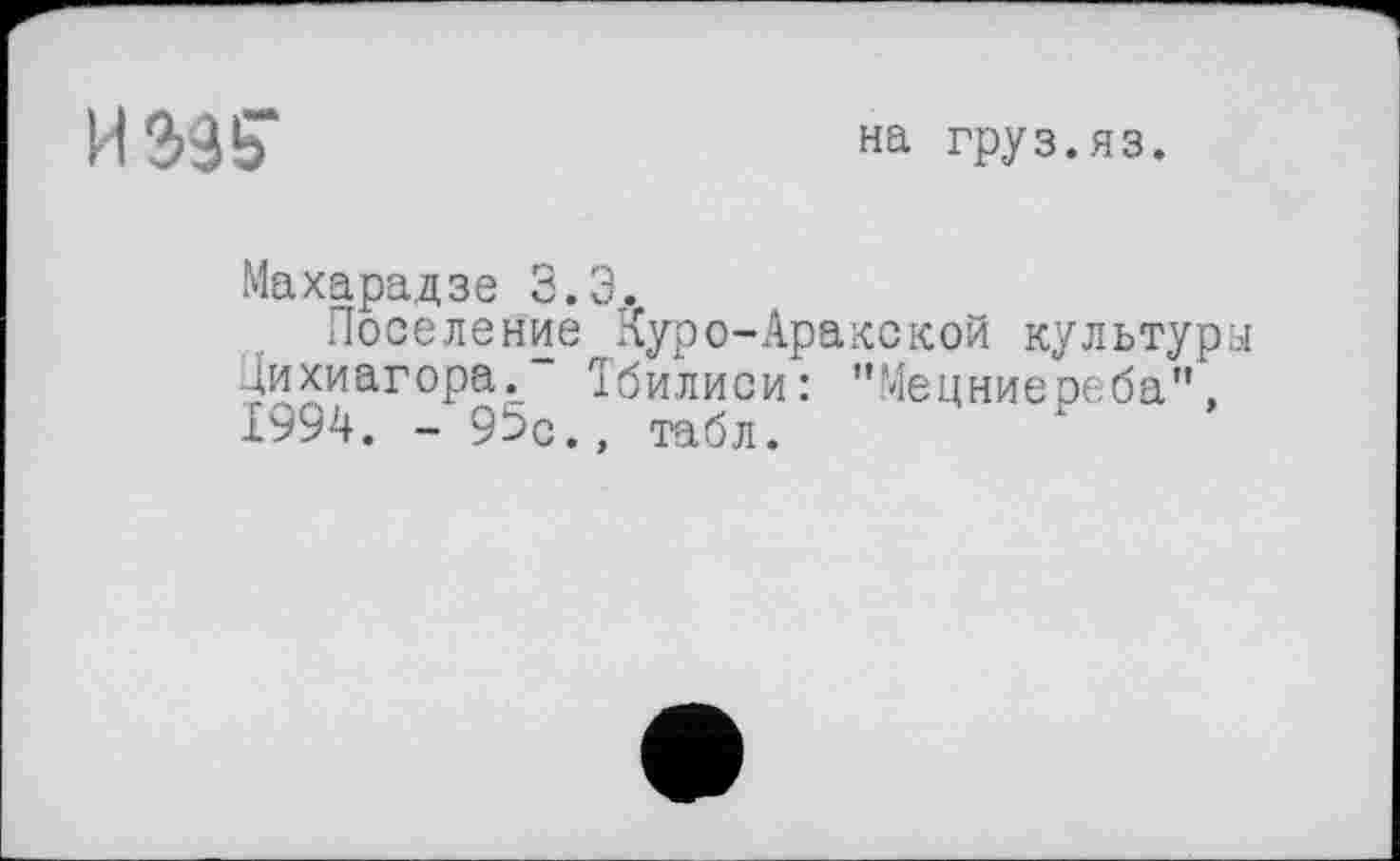 ﻿И Э95"
на груз.яз.
Махарадзе 3.3.
Поселение Куро-Аракекой культуры Дихиагора." Тбилиси: "Мецниереба", І992!. - 95с., табл.